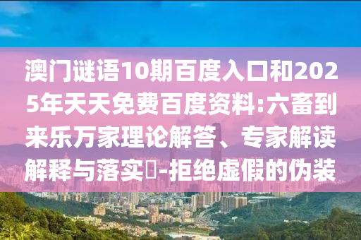 澳门谜语10期百度入口和2025年天天免费百度资料:六畜到来乐万家理论解答、专家解读解释与落实-拒绝虚假的伪装