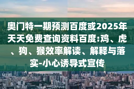 奥门特一期预测百度或2025年天天免费查询资料百度:鸡、虎、狗、猴效率解读、解释与落实-小心诱导式宣传