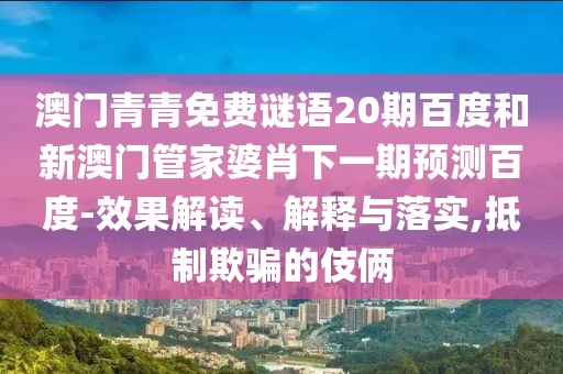 澳门青青免费谜语20期百度和新澳门管家婆肖下一期预测百度-效果解读、解释与落实,抵制欺骗的伎俩