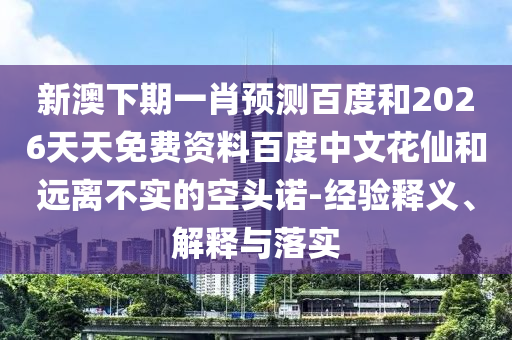 新澳下期一肖预测百度和2026天天免费资料百度中文花仙和远离不实的空头诺-经验释义、解释与落实