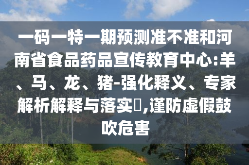 一码一特一期预测准不准和河南省食品药品宣传教育中心:羊、马、龙、猪-强化释义、专家解析解释与落实​,谨防虚假鼓吹危害