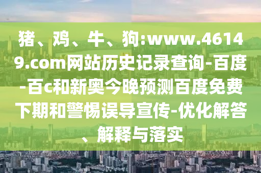猪、鸡、牛、狗:www.46149.com网站历史记录查询-百度-百c和新奥今晚预测百度免费下期和警惕误导宣传-优化解答、解释与落实