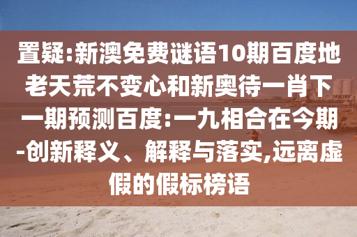 置疑:新澳免费谜语10期百度地老天荒不变心和新奥待一肖下一期预测百度:一九相合在今期-创新释义、解释与落实,远离虚假的假标榜语