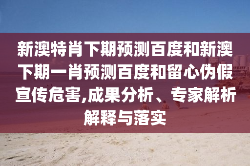 新澳特肖下期预测百度和新澳下期一肖预测百度和留心伪假宣传危害,成果分析、专家解析解释与落实
