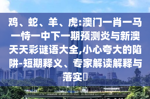 鸡、蛇、羊、虎:澳门一肖一马一恃一中下一期预测炎与新澳天天彩谜语大全,小心夸大的陷阱-短期释义、专家解读解释与落实​