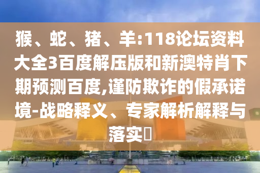 猴、蛇、猪、羊:118论坛资料大全3百度解压版和新澳特肖下期预测百度,谨防欺诈的假承诺境-战略释义、专家解析解释与落实​