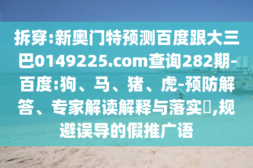 拆穿:新奥门特预测百度跟大三巴0149225.com查询282期-百度:狗、马、猪、虎-预防解答、专家解读解释与落实​,规避误导的假推广语