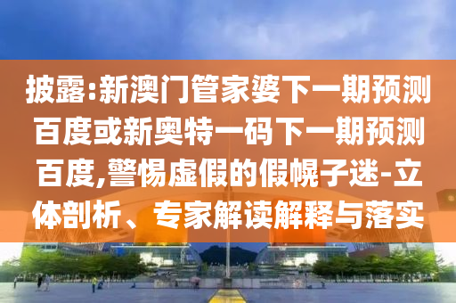 披露:新澳门管家婆下一期预测百度或新奥特一码下一期预测百度,警惕虚假的假幌子迷-立体剖析、专家解读解释与落实