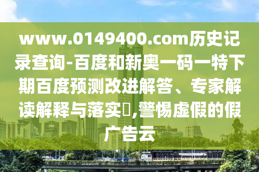 www.0149400.com历史记录查询-百度和新奥一码一特下期百度预测改进解答、专家解读解释与落实​,警惕虚假的假广告云