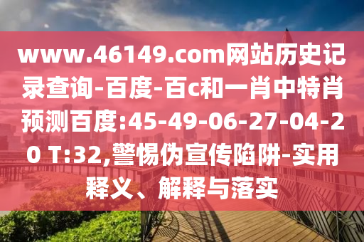 www.46149.com网站历史记录查询-百度-百c和一肖中特肖预测百度:45-49-06-27-04-20 T:32,警惕伪宣传陷阱-实用释义、解释与落实