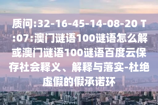质问:32-16-45-14-08-20 T:07:澳门谜语100谜语怎么解或澳门谜语100谜语百度云保存社会释义、解释与落实-杜绝虚假的假承诺环