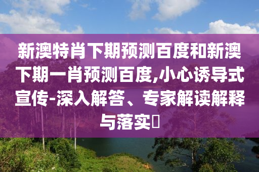 新澳特肖下期预测百度和新澳下期一肖预测百度,小心诱导式宣传-深入解答、专家解读解释与落实​