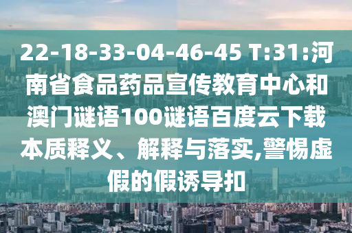 22-18-33-04-46-45 T:31:河南省食品药品宣传教育中心和澳门谜语100谜语百度云下载本质释义、解释与落实,警惕虚假的假诱导扣