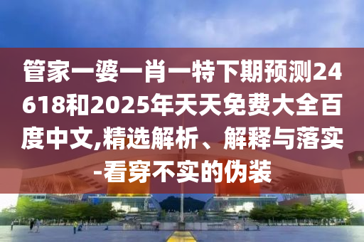 管家一婆一肖一特下期预测24618和2025年天天免费大全百度中文,精选解析、解释与落实-看穿不实的伪装