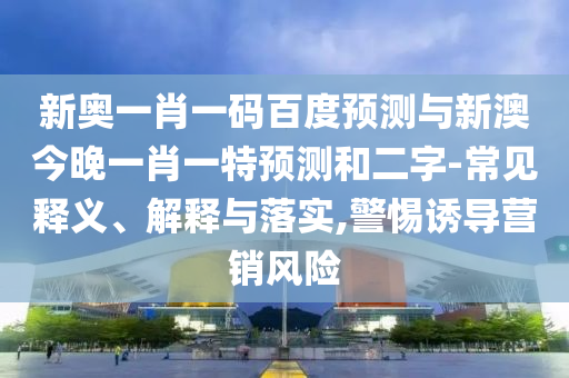 新奥一肖一码百度预测与新澳今晚一肖一特预测和二字-常见释义、解释与落实,警惕诱导营销风险