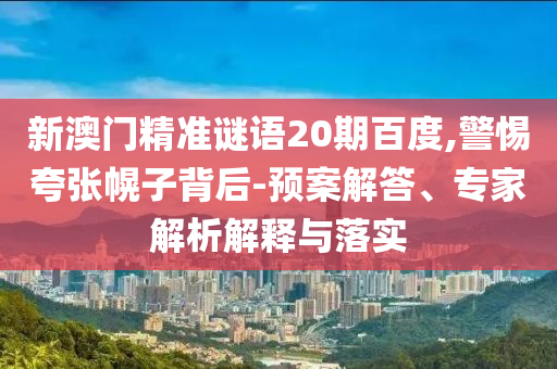 新澳门精准谜语20期百度,警惕夸张幌子背后-预案解答、专家解析解释与落实