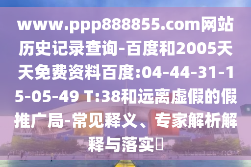 www.ppp888855.com网站历史记录查询-百度和2005天天免费资料百度:04-44-31-15-05-49 T:38和远离虚假的假推广局-常见释义、专家解析解释与落实​