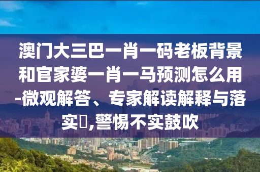 澳门大三巴一肖一码老板背景和官家婆一肖一马预测怎么用-微观解答、专家解读解释与落实,警惕不实鼓吹