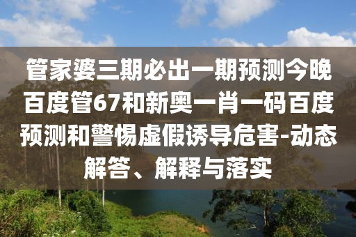 管家婆三期必出一期预测今晚百度管67和新奥一肖一码百度预测和警惕虚假诱导危害-动态解答、解释与落实
