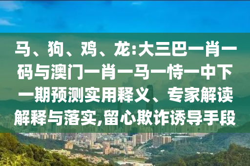 马、狗、鸡、龙:大三巴一肖一码与澳门一肖一马一恃一中下一期预测实用释义、专家解读解释与落实,留心欺诈诱导手段