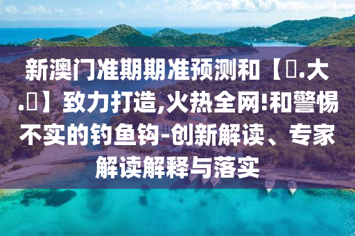 新澳门准期期准预测和【黃.大.佡】致力打造,火热全网!和警惕不实的钓鱼钩-创新解读、专家解读解释与落实