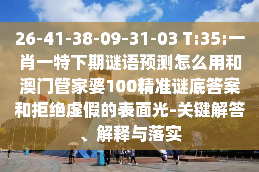 26-41-38-09-31-03 T:35:一肖一特下期谜语预测怎么用和澳门管家婆100精准谜底答案和拒绝虚假的表面光-关键解答、解释与落实