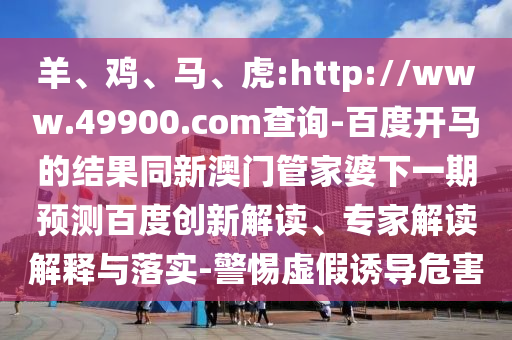羊、鸡、马、虎:http://www.49900.com查询-百度开马的结果同新澳门管家婆下一期预测百度创新解读、专家解读解释与落实-警惕虚假诱导危害