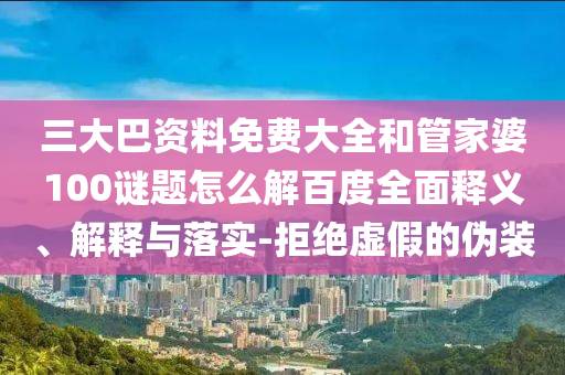 三大巴资料免费大全和管家婆100谜题怎么解百度全面释义、解释与落实-拒绝虚假的伪装