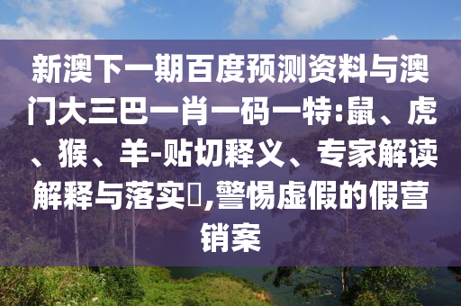 新澳下一期百度预测资料与澳门大三巴一肖一码一特:鼠、虎、猴、羊-贴切释义、专家解读解释与落实​,警惕虚假的假营销案