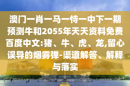 澳门一肖一马一恃一中下一期预测牛和2055年天天资料免费百度中文:猪、牛、虎、龙,留心误导的烟雾弹-渠道解答、解释与落实