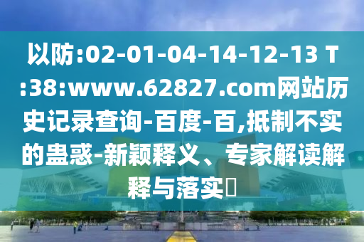 以防:02-01-04-14-12-13 T:38:www.62827.com网站历史记录查询-百度-百,抵制不实的蛊惑-新颖释义、专家解读解释与落实​