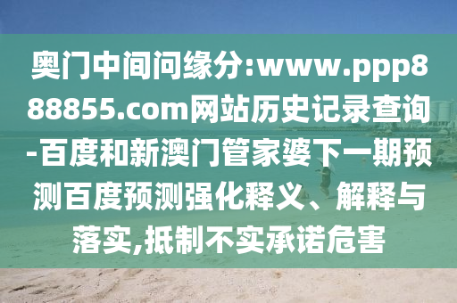 奥门中间问缘分:www.ppp888855.com网站历史记录查询-百度和新澳门管家婆下一期预测百度预测强化释义、解释与落实,抵制不实承诺危害
