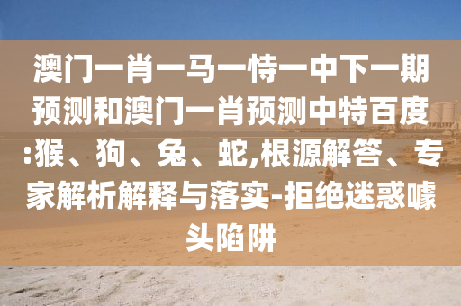 澳门一肖一马一恃一中下一期预测和澳门一肖预测中特百度:猴、狗、兔、蛇,根源解答、专家解析解释与落实-拒绝迷惑噱头陷阱