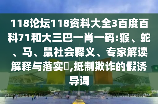 118论坛118资料大全3百度百科71和大三巴一肖一码:猴、蛇、马、鼠社会释义、专家解读解释与落实​,抵制欺诈的假诱导词