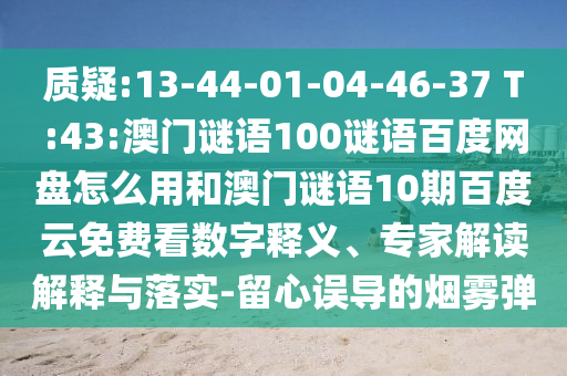 质疑:13-44-01-04-46-37 T:43:澳门谜语100谜语百度网盘怎么用和澳门谜语10期百度云免费看数字释义、专家解读解释与落实-留心误导的烟雾弹