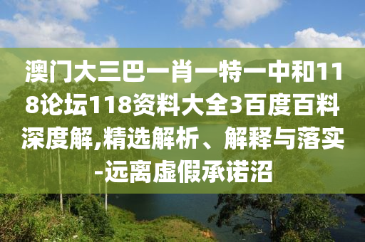 澳门大三巴一肖一特一中和118论坛118资料大全3百度百料深度解,精选解析、解释与落实-远离虚假承诺沼