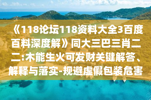 《118论坛118资料大全3百度百料深度解》同大三巴三肖二二:木能生火可发财关键解答、解释与落实-规避虚假包装危害