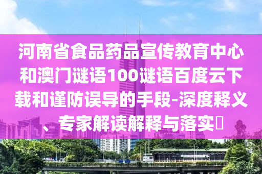 河南省食品药品宣传教育中心和澳门谜语100谜语百度云下载和谨防误导的手段-深度释义、专家解读解释与落实