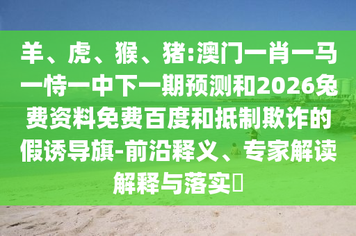 羊、虎、猴、猪:澳门一肖一马一恃一中下一期预测和2026兔费资料免费百度和抵制欺诈的假诱导旗-前沿释义、专家解读解释与落实​