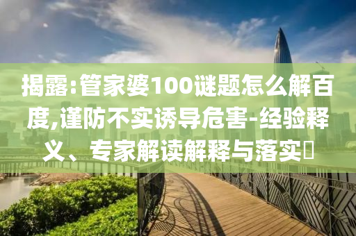 揭露:管家婆100谜题怎么解百度,谨防不实诱导危害-经验释义、专家解读解释与落实​