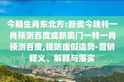 今期生肖东北方:新奥今晚特一肖预测百度或新奥门一特一肖预测百度,提防虚假造势-营销释义、解释与落实