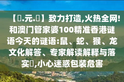 【狀.元.紅】致力打造,火热全网!和澳门管家婆100精准香港谜语今天的谜语:鼠、蛇、猴、龙文化解答、专家解读解释与落实​,小心迷惑包装危害