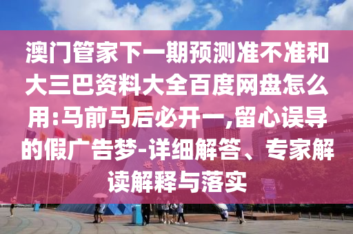 澳门管家下一期预测准不准和大三巴资料大全百度网盘怎么用:马前马后必开一,留心误导的假广告梦-详细解答、专家解读解释与落实