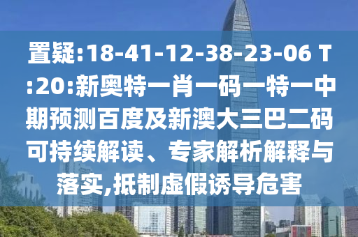 置疑:18-41-12-38-23-06 T:20:新奥特一肖一码一特一中期预测百度及新澳大三巴二码可持续解读、专家解析解释与落实,抵制虚假诱导危害
