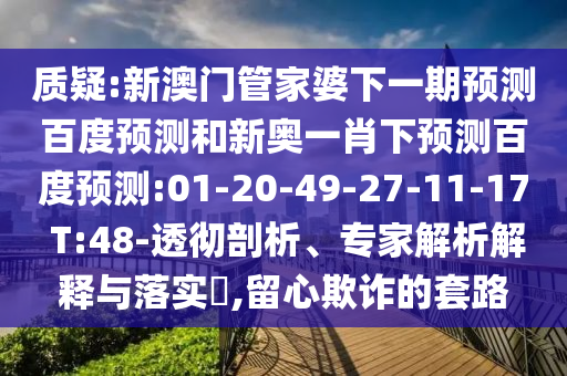 质疑:新澳门管家婆下一期预测百度预测和新奥一肖下预测百度预测:01-20-49-27-11-17 T:48-透彻剖析、专家解析解释与落实​,留心欺诈的套路