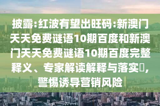 披露:红波有望出旺码:新澳门天天免费谜语10期百度和新澳门天天免费谜语10期百度完整释义、专家解读解释与落实,警惕诱导营销风险