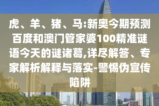 虎、羊、猪、马:新奥今期预测百度和澳门管家婆100精准谜语今天的谜诸葛,详尽解答、专家解析解释与落实-警惕伪宣传陷阱