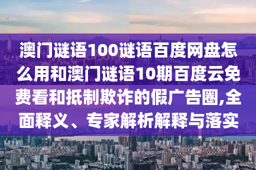 澳门谜语100谜语百度网盘怎么用和澳门谜语10期百度云免费看和抵制欺诈的假广告圈,全面释义、专家解析解释与落实