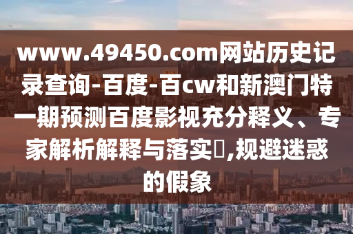 www.49450.com网站历史记录查询-百度-百cw和新澳门特一期预测百度影视充分释义、专家解析解释与落实,规避迷惑的假象