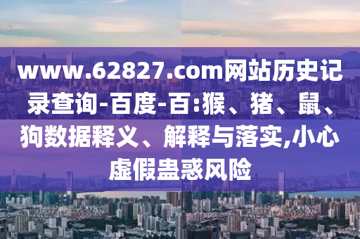 www.62827.com网站历史记录查询-百度-百:猴、猪、鼠、狗数据释义、解释与落实,小心虚假蛊惑风险